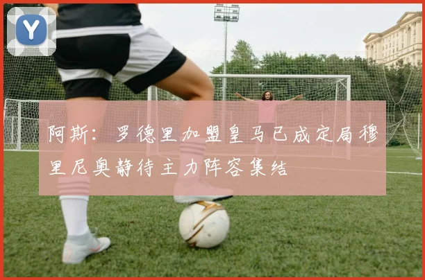 阿斯：罗德里加盟皇马已成定局穆里尼奥静待主力阵容集结