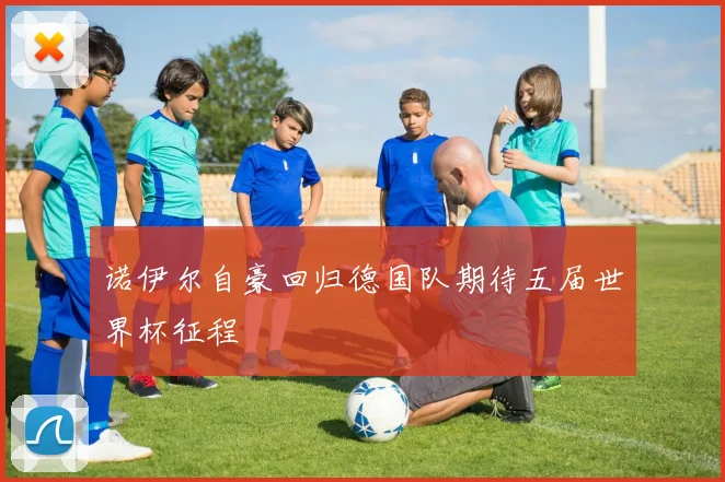 诺伊尔自豪回归德国队期待五届世界杯征程