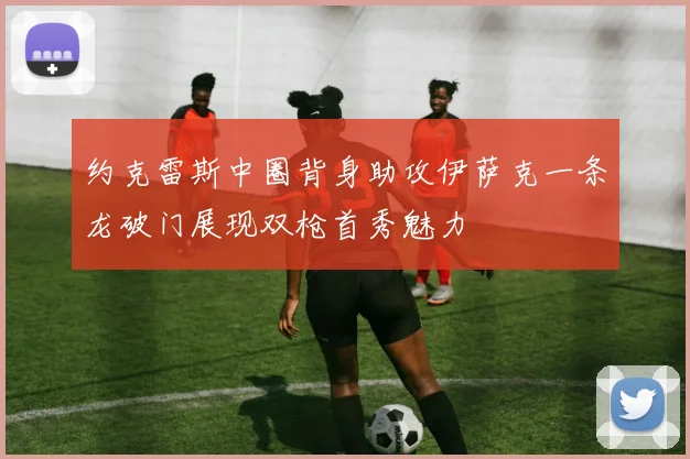 约克雷斯中圈背身助攻伊萨克一条龙破门展现双枪首秀魅力