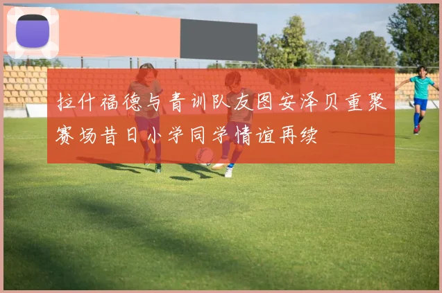 拉什福德与青训队友图安泽贝重聚赛场昔日小学同学情谊再续