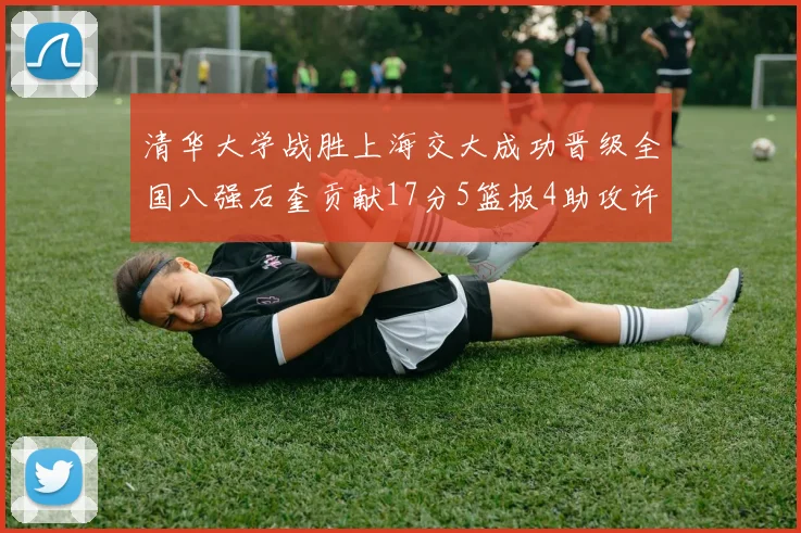 清华大学战胜上海交大成功晋级全国八强石奎贡献17分5篮板4助攻许熙桐斩获16分7篮板