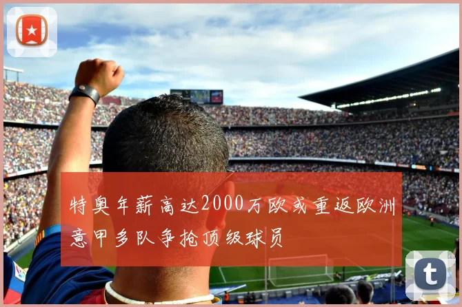 特奥年薪高达2000万欧或重返欧洲意甲多队争抢顶级球员