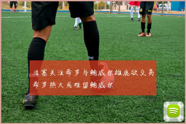 活塞关注希罗与鲍威尔雄鹿欲交易希罗热火或难留鲍威尔