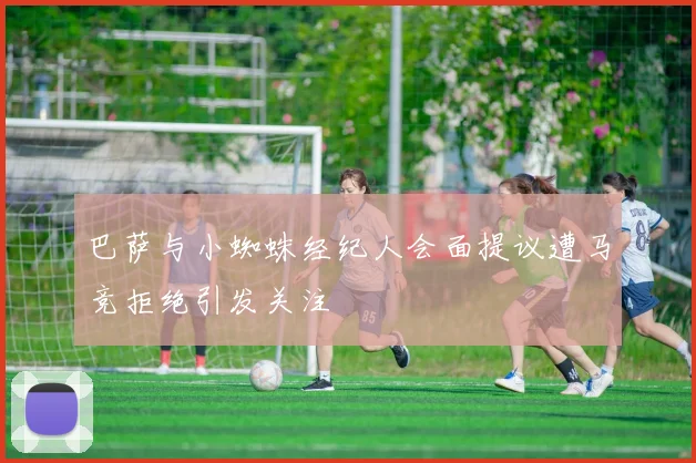 巴萨与小蜘蛛经纪人会面提议遭马竞拒绝引发关注