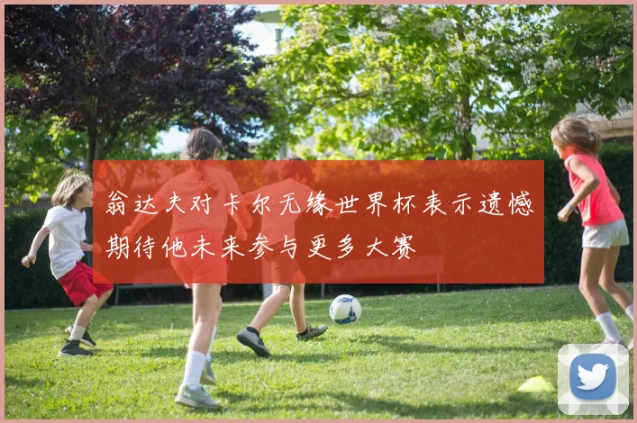 翁达夫对卡尔无缘世界杯表示遗憾期待他未来参与更多大赛