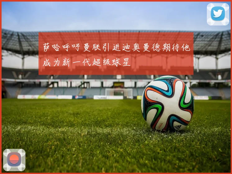 萨哈呼吁曼联引进迪奥曼德期待他成为新一代超级球星