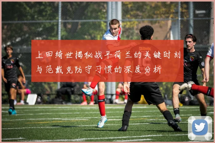 上田绮世揭秘战平荷兰的关键时刻与范戴克防守习惯的深度分析