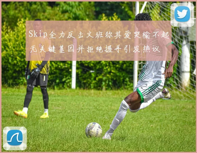 Skip全力反击文班称其爱哭输不起无关键基因并拒绝握手引发热议