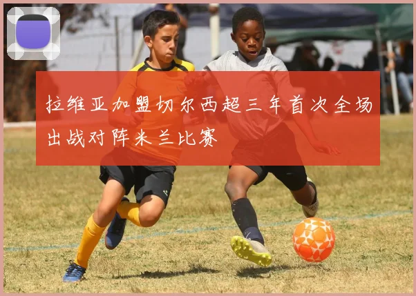 拉维亚加盟切尔西超三年首次全场出战对阵米兰比赛