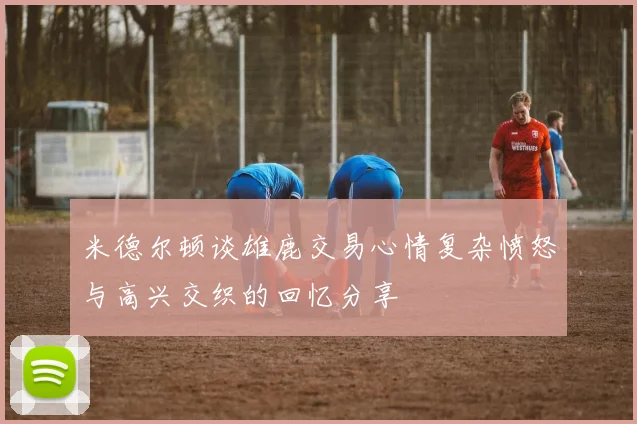 米德尔顿谈雄鹿交易心情复杂愤怒与高兴交织的回忆分享
