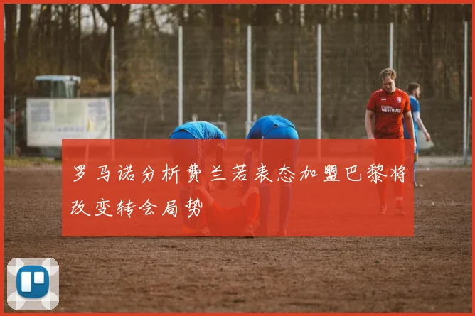 罗马诺分析费兰若表态加盟巴黎将改变转会局势