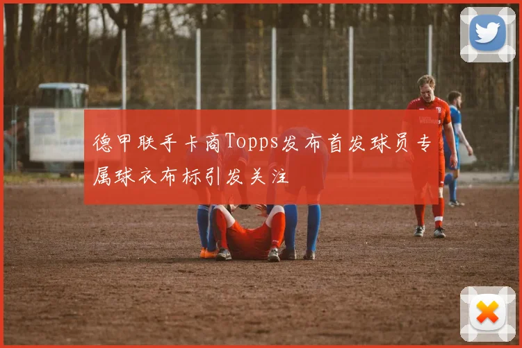 德甲联手卡商Topps发布首发球员专属球衣布标引发关注