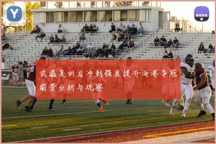 武磊复训后冲刺强度提升海港争冠前景分析与观察