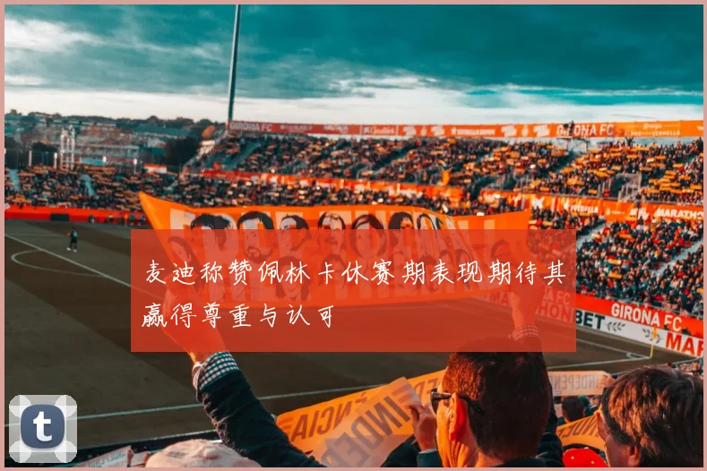 麦迪称赞佩林卡休赛期表现期待其赢得尊重与认可
