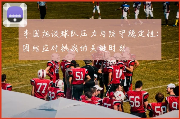 李国旭谈球队压力与防守稳定性：团结应对挑战的关键时刻