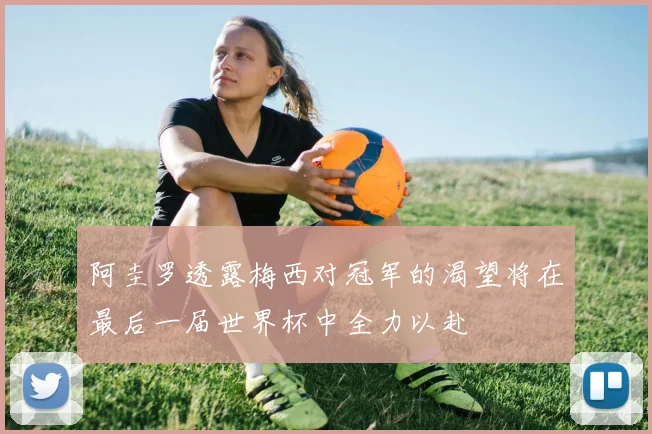 阿圭罗透露梅西对冠军的渴望将在最后一届世界杯中全力以赴